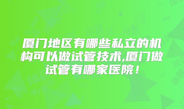 厦门地区有哪些私立的机构可以做试管技术,厦门做试管有哪家医院!