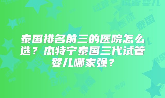泰国排名前三的医院怎么选？杰特宁泰国三代试管婴儿哪家强？