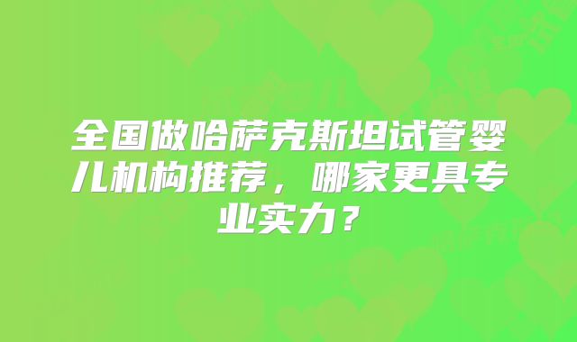 全国做哈萨克斯坦试管婴儿机构推荐,哪家更具专业实力?