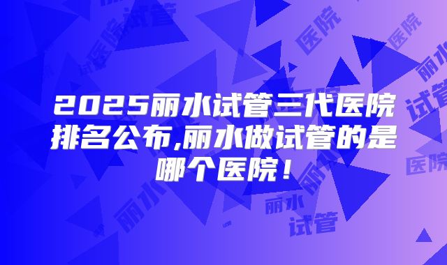 2025丽水试管三代医院排名公布,丽水做试管的是哪个医院!