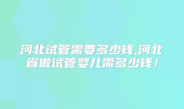 河北试管需要多少钱,河北省做试管婴儿需多少钱！