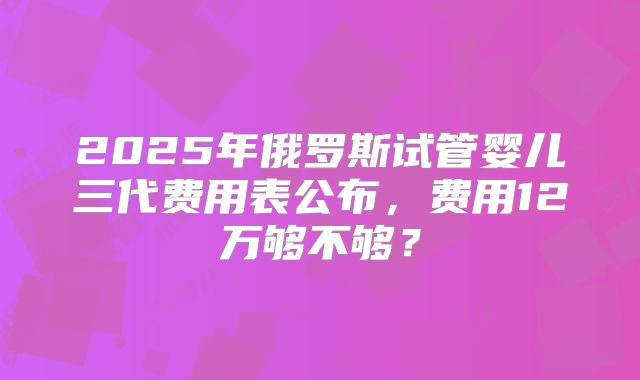 2025年俄罗斯试管婴儿三代费用表公布，费用12万够不够？