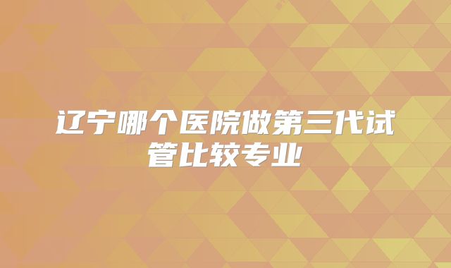 辽宁哪个医院做第三代试管比较专业