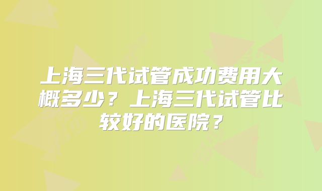 上海三代试管成功费用大概多少？上海三代试管比较好的医院？