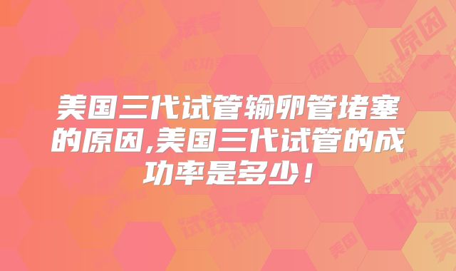 美国三代试管输卵管堵塞的原因,美国三代试管的成功率是多少!
