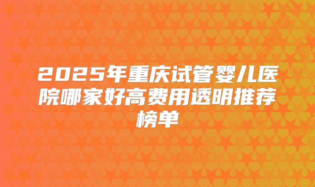2025年重庆试管婴儿医院哪家好高费用透明推荐榜单