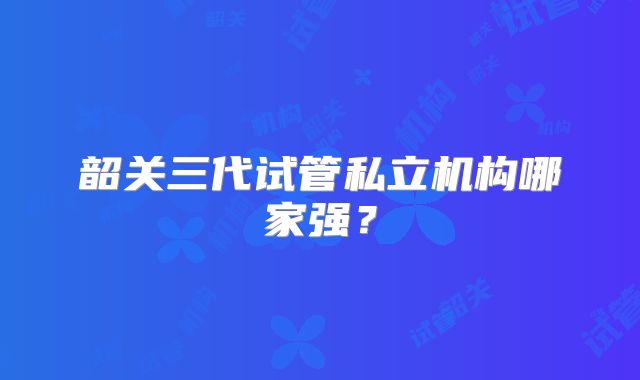 韶关三代试管私立机构哪家强？