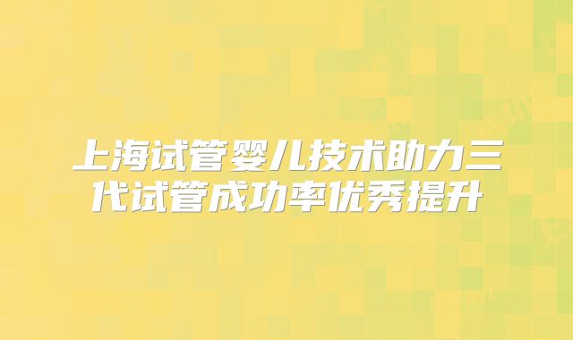 上海试管婴儿技术助力三代试管成功率优秀提升