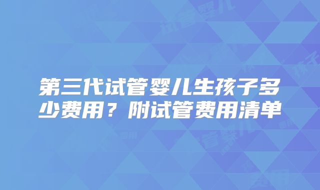第三代试管婴儿生孩子多少费用?附试管费用清单