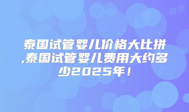 泰国试管婴儿价格大比拼,泰国试管婴儿费用大约多少2025年!