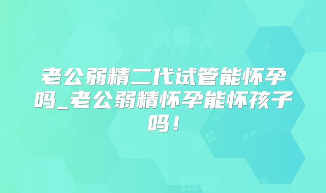 老公弱精二代试管能怀孕吗_老公弱精怀孕能怀孩子吗！
