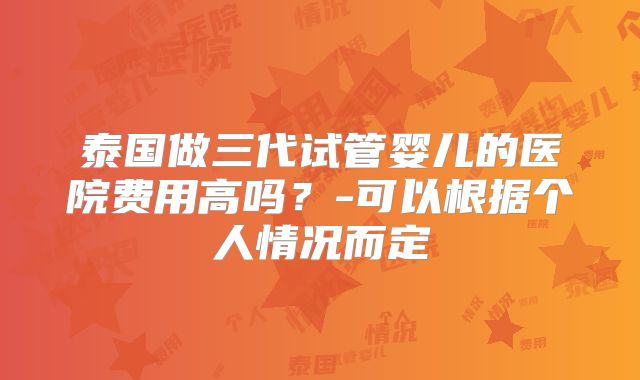 泰国做三代试管婴儿的医院费用高吗?-可以根据个人情况而定
