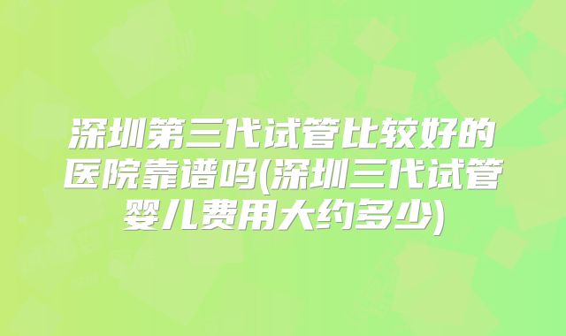 深圳第三代试管比较好的医院靠谱吗(深圳三代试管婴儿费用大约多少)