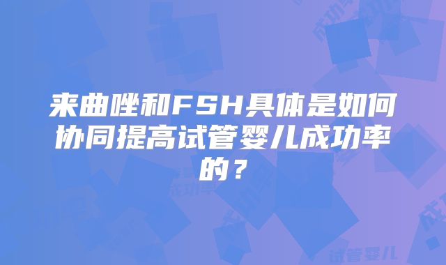 来曲唑和FSH具体是如何协同提高试管婴儿成功率的?