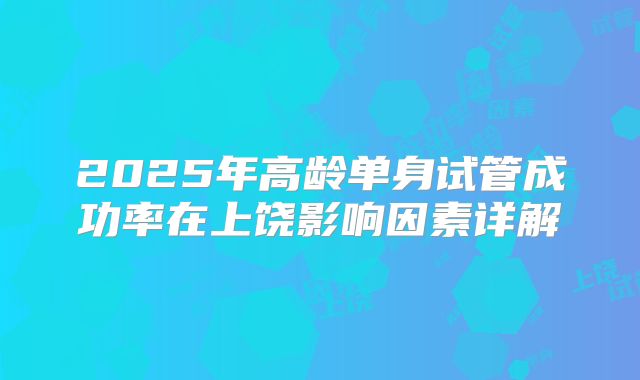 2025年高龄单身试管成功率在上饶影响因素详解