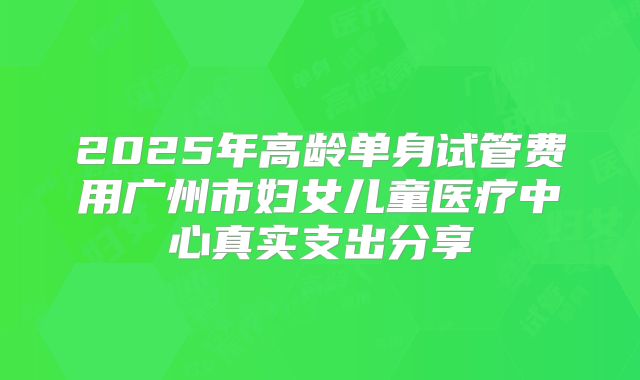2025年高龄单身试管费用广州市妇女儿童医疗中心真实支出分享