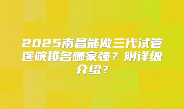 2025南昌能做三代试管医院排名哪家强?附详细介绍?