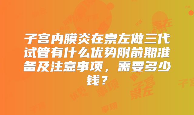 子宫内膜炎在崇左做三代试管有什么优势附前期准备及注意事项,需要多少钱?