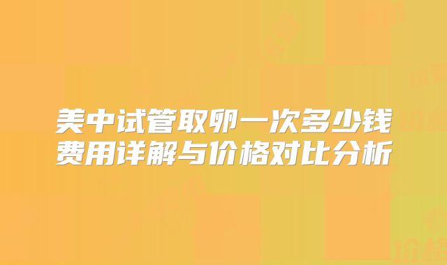美中试管取卵一次多少钱费用详解与价格对比分析