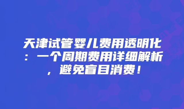 天津试管婴儿费用透明化：一个周期费用详细解析，避免盲目消费！