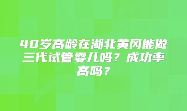 40岁高龄在湖北黄冈能做三代试管婴儿吗?成功率高吗?