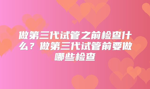 做第三代试管之前检查什么?做第三代试管前要做哪些检查