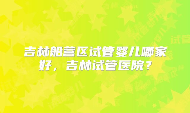 吉林船营区试管婴儿哪家好,吉林试管医院?