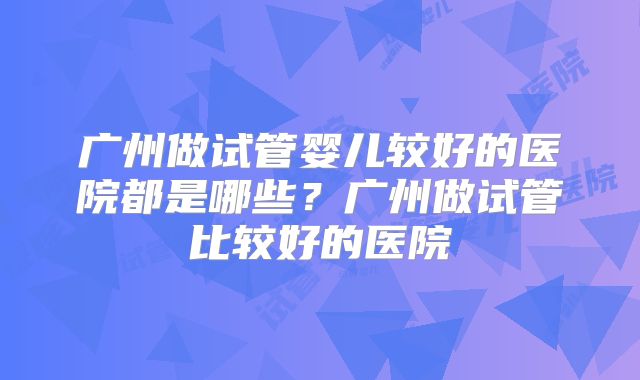 广州做试管婴儿较好的医院都是哪些？广州做试管比较好的医院