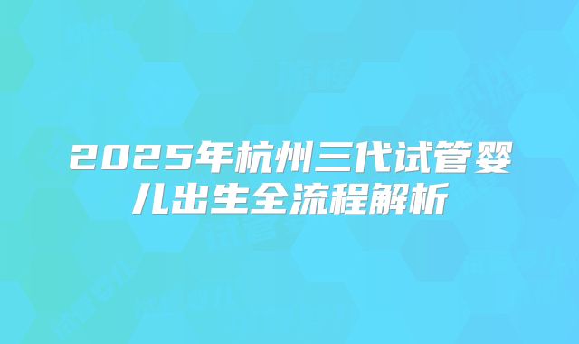 2025年杭州三代试管婴儿出生全流程解析