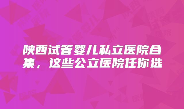 陕西试管婴儿私立医院合集,这些公立医院任你选