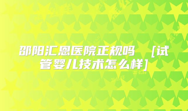 邵阳汇恩医院正规吗  [试管婴儿技术怎么样]
