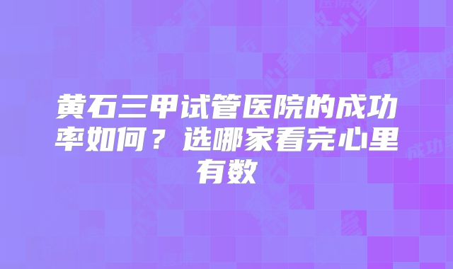 黄石三甲试管医院的成功率如何?选哪家看完心里有数