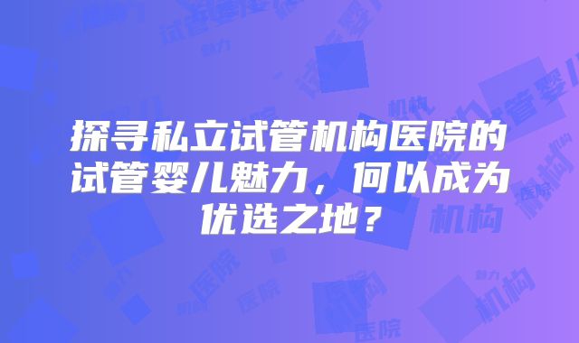 探寻私立试管机构医院的试管婴儿魅力,何以成为优选之地?