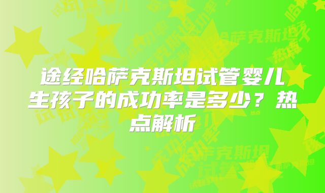 途经哈萨克斯坦试管婴儿生孩子的成功率是多少?热点解析