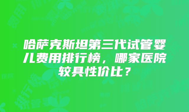哈萨克斯坦第三代试管婴儿费用排行榜,哪家医院较具性价比?