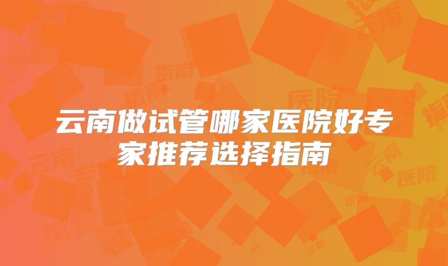 云南做试管哪家医院好专家推荐选择指南