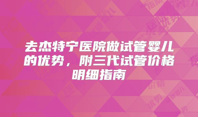 去杰特宁医院做试管婴儿的优势，附三代试管价格明细指南