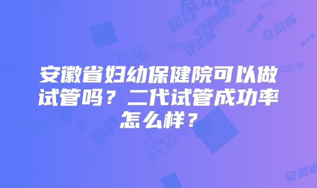 安徽省妇幼保健院可以做试管吗？二代试管成功率怎么样？