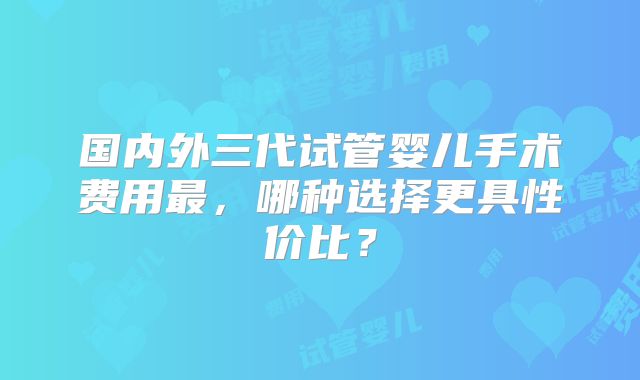 国内外三代试管婴儿手术费用最,哪种选择更具性价比?