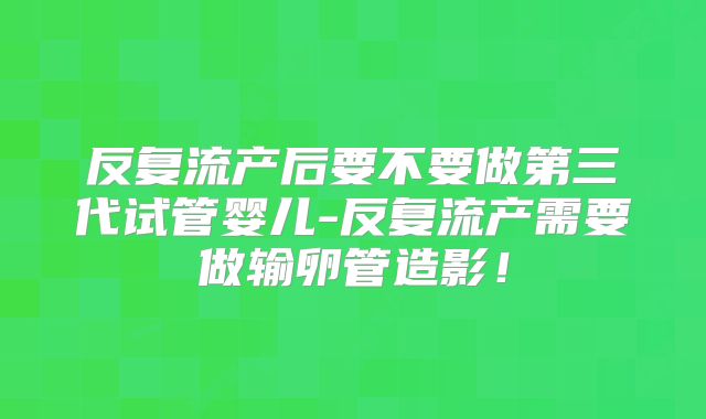 反复流产后要不要做第三代试管婴儿-反复流产需要做输卵管造影！