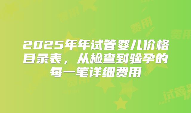 2025年年试管婴儿价格目录表，从检查到验孕的每一笔详细费用