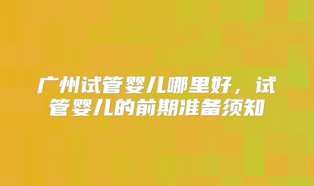 广州试管婴儿哪里好,试管婴儿的前期准备须知