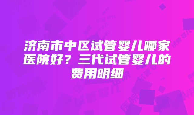 济南市中区试管婴儿哪家医院好？三代试管婴儿的费用明细