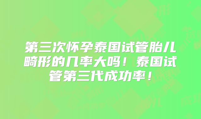 第三次怀孕泰国试管胎儿畸形的几率大吗！泰国试管第三代成功率！