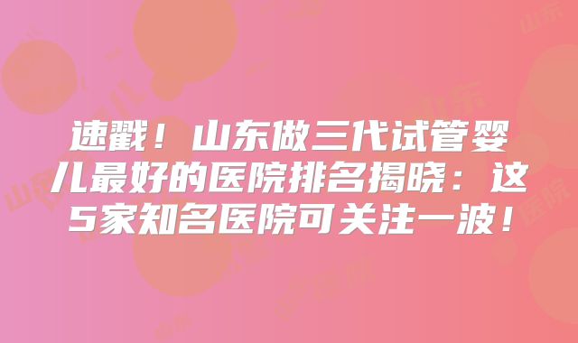 速戳!山东做三代试管婴儿最好的医院排名揭晓:这5家知名医院可关注一波!