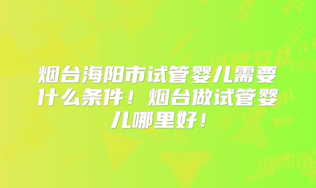烟台海阳市试管婴儿需要什么条件！烟台做试管婴儿哪里好！
