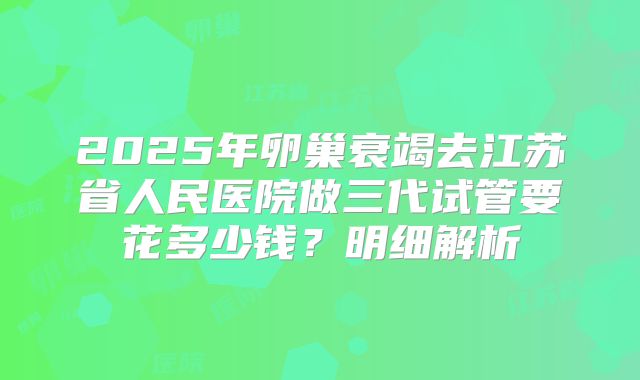2025年卵巢衰竭去江苏省人民医院做三代试管要花多少钱?明细解析