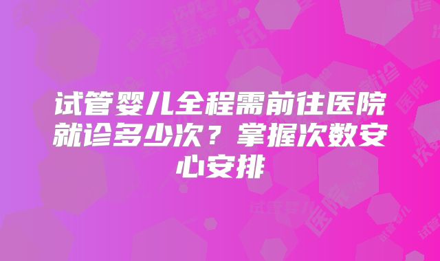 试管婴儿全程需前往医院就诊多少次?掌握次数安心安排