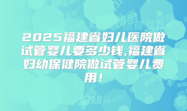 2025福建省妇儿医院做试管婴儿要多少钱,福建省妇幼保健院做试管婴儿费用！