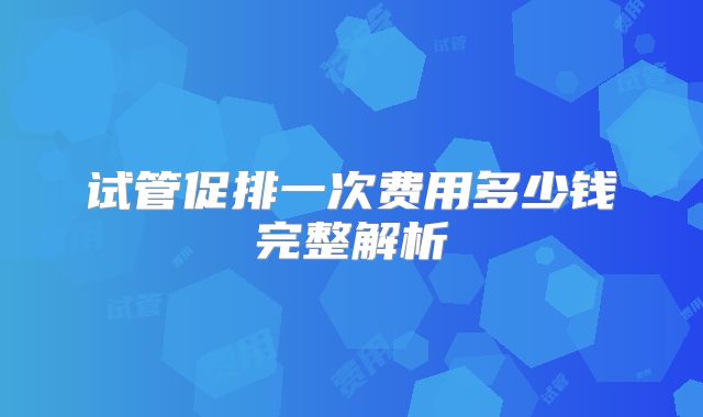 试管促排一次费用多少钱完整解析